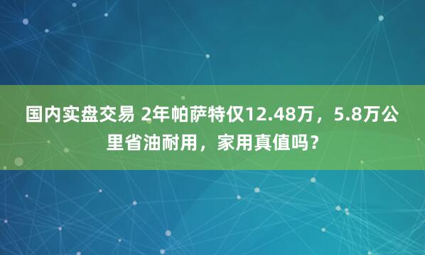 国内实盘交易 2年帕萨特仅12.48万，5.8万公里省油耐用，家用真值吗？