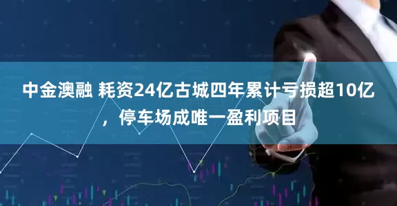 中金澳融 耗资24亿古城四年累计亏损超10亿，停车场成唯一盈利项目
