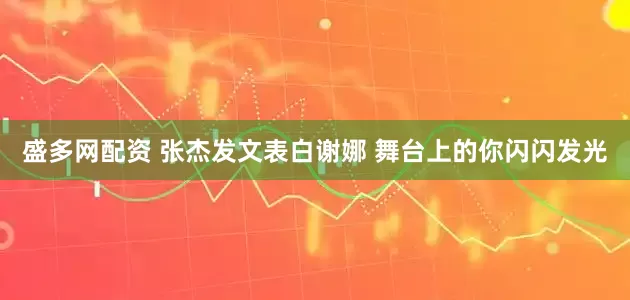 盛多网配资 张杰发文表白谢娜 舞台上的你闪闪发光