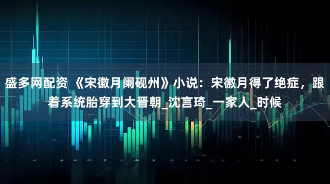 盛多网配资 《宋徽月阑砚州》小说：宋徽月得了绝症，跟着系统胎穿到大晋朝_沈言琦_一家人_时候