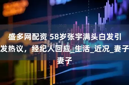 盛多网配资 58岁张宇满头白发引发热议，经纪人回应_生活_近况_妻子