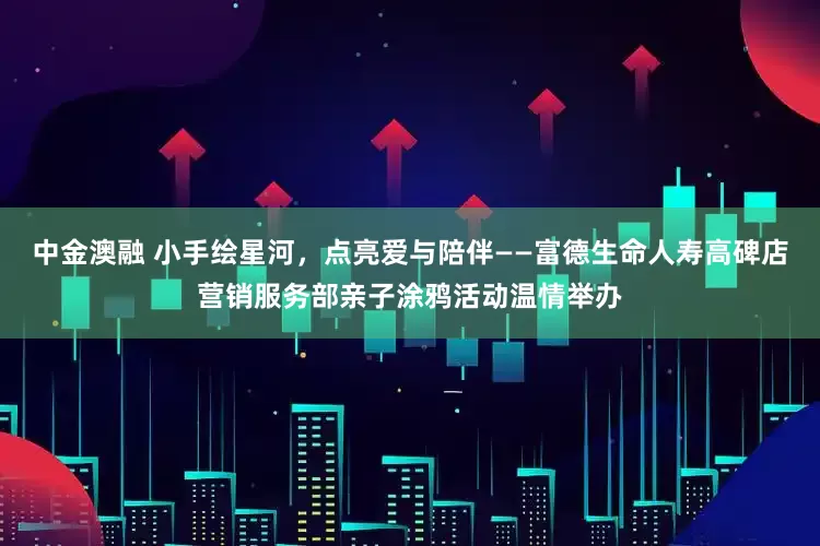 中金澳融 小手绘星河，点亮爱与陪伴——富德生命人寿高碑店营销服务部亲子涂鸦活动温情举办