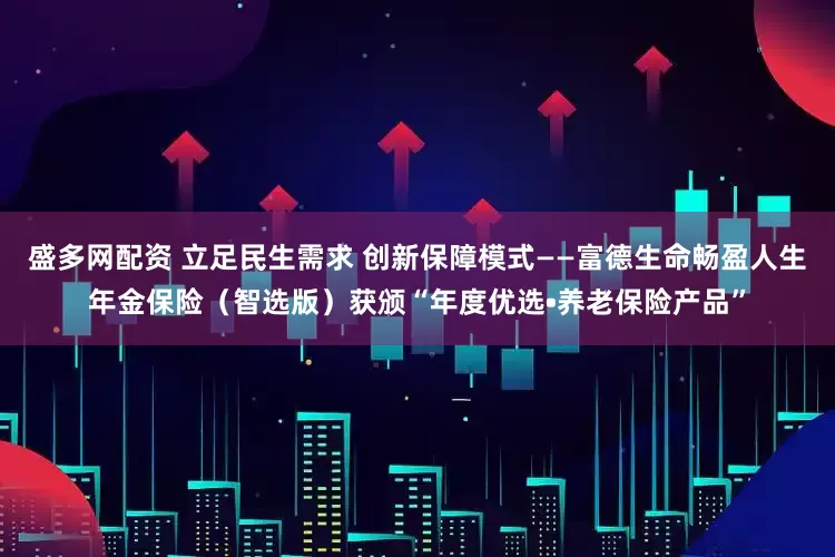 盛多网配资 立足民生需求 创新保障模式——富德生命畅盈人生年金保险（智选版）获颁“年度优选•养老保险产品”