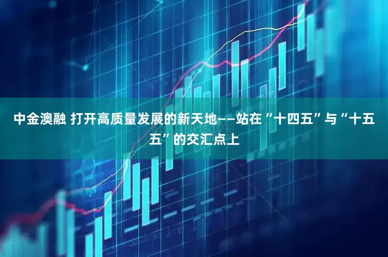 中金澳融 打开高质量发展的新天地——站在“十四五”与“十五五”的交汇点上