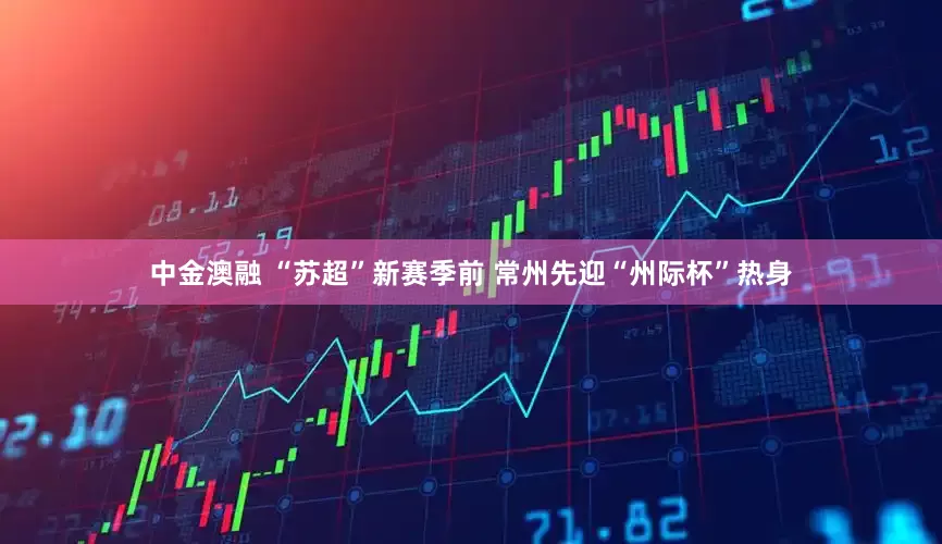 中金澳融 “苏超”新赛季前 常州先迎“州际杯”热身
