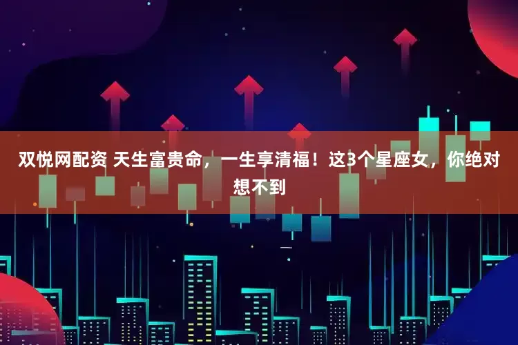双悦网配资 天生富贵命，一生享清福！这3个星座女，你绝对想不到